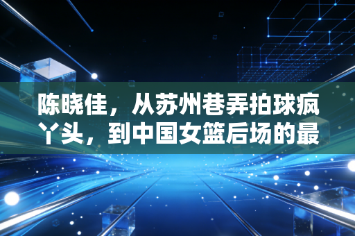 陈晓佳,从苏州巷弄拍球疯丫头,到中国女篮后场的最稳大脑 陈晓佳,从苏州巷弄拍球疯丫头,到中国女篮后场的最稳大脑