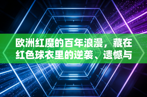 欧洲红魔的百年浪漫，藏在红色球衣里的逆袭、遗憾与普通人的足球信仰