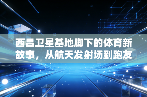 西昌卫星基地脚下的体育新故事，从航天发射场到跑友的梦想打卡地
