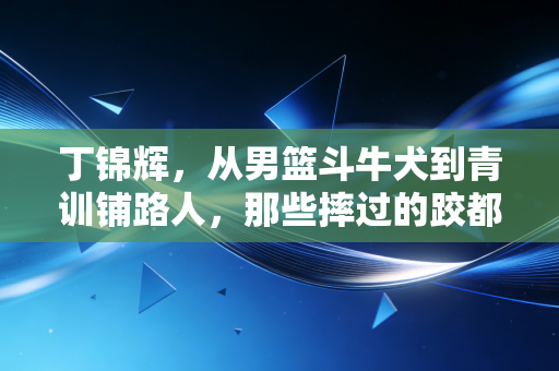 丁锦辉，从男篮斗牛犬到青训铺路人，那些摔过的跤都是给孩子铺的台阶