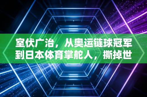 室伏广治,从奥运链球冠军到日本体育掌舵人,撕掉世袭标签的人生破局路 室伏广治,从奥运链球冠军到日本体育掌舵人,撕掉世袭标签的人生破局路