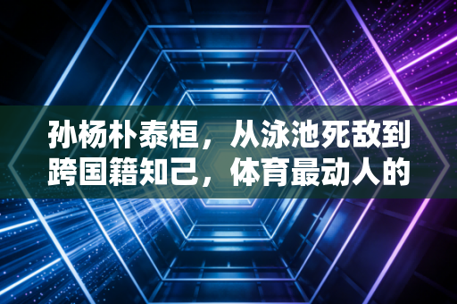 孙杨朴泰桓,从泳池死敌到跨国籍知己,体育最动人的从来不是只有胜负 孙杨朴泰桓,从泳池死敌到跨国籍知己,体育最动人的从来不是只有胜负