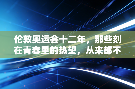 伦敦奥运会十二年,那些刻在青春里的热望,从来都不会冷却 伦敦奥运会十二年,那些刻在青春里的热望,从来都不会冷却