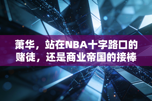 萧华,站在NBA十字路口的赌徒,还是商业帝国的接棒人? 萧华,站在NBA十字路口的赌徒,还是商业帝国的接棒人?