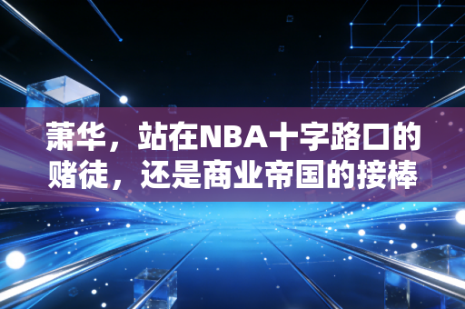 萧华，站在NBA十字路口的赌徒，还是商业帝国的接棒人？