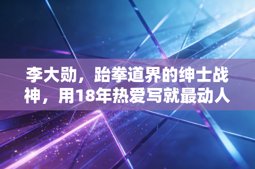 李大勋，跆拳道界的绅士战神，用18年热爱写就最动人的竞技童话