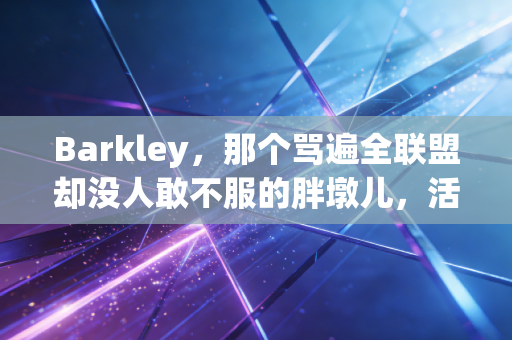 Barkley，那个骂遍全联盟却没人敢不服的胖墩儿，活成了NBA最真实的样本