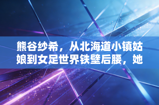 熊谷纱希，从北海道小镇姑娘到女足世界铁壁后腰，她是东亚女性不被定义的样本