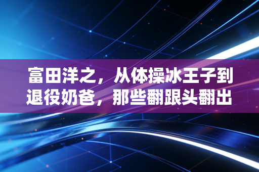 富田洋之,从体操冰王子到退役奶爸,那些翻跟头翻出来的人生真理 富田洋之,从体操冰王子到退役奶爸,那些翻跟头翻出来的人生真理