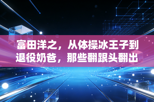 富田洋之，从体操冰王子到退役奶爸，那些翻跟头翻出来的人生真理