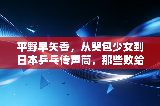 平野早矢香，从哭包少女到日本乒乓传声筒，那些败给中国队的日子都成了光