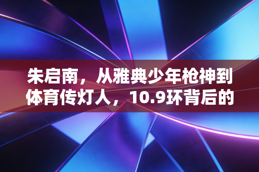 朱启南，从雅典少年枪神到体育传灯人，10.9环背后的滚烫人生