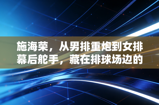 施海荣，从男排重炮到女排幕后舵手，藏在排球场边的温柔与坚硬