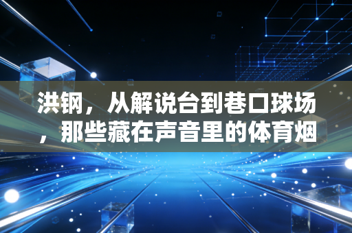 洪钢，从解说台到巷口球场，那些藏在声音里的体育烟火气