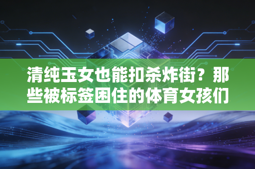 清纯玉女也能扣杀炸街？那些被标签困住的体育女孩们，早就活成了自己的冠军