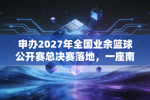 申办2027年全国业余篮球公开赛总决赛落地，一座南方小城的体育梦从来不是空谈