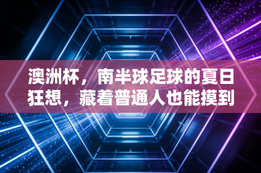 澳洲杯,南半球足球的夏日狂想,藏着普通人也能摸到的热爱密码 澳洲杯,南半球足球的夏日狂想,藏着普通人也能摸到的热爱密码