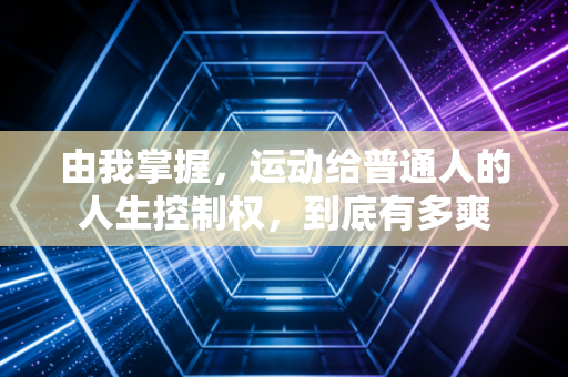 由我掌握,运动给普通人的人生控制权,到底有多爽 由我掌握,运动给普通人的人生控制权,到底有多爽