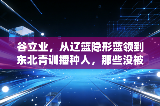 谷立业,从辽篮隐形蓝领到东北青训播种人,那些没被聚光灯照到的篮球人生 谷立业,从辽篮隐形蓝领到东北青训播种人,那些没被聚光灯照到的篮球人生