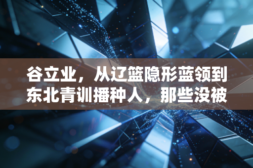 谷立业，从辽篮隐形蓝领到东北青训播种人，那些没被聚光灯照到的篮球人生