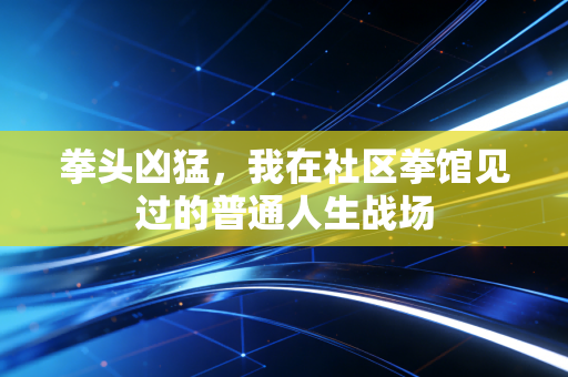 拳头凶猛,我在社区拳馆见过的普通人生战场 拳头凶猛,我在社区拳馆见过的普通人生战场