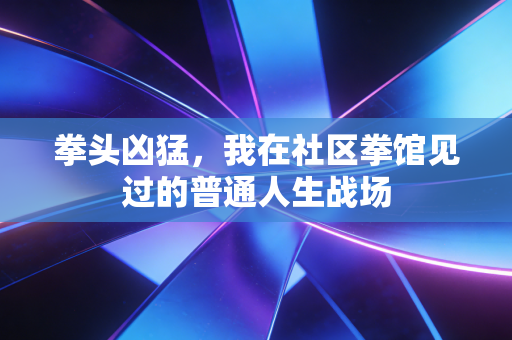 拳头凶猛,我在社区拳馆见过的普通人生战场 拳头凶猛,我在社区拳馆见过的普通人生战场