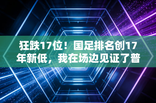 狂跌17位！国足排名创17年新低，我在场边见证了普通球迷这三年的信仰塌方