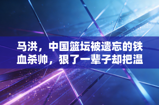 马洪，中国篮坛被遗忘的铁血杀帅，狠了一辈子却把温柔全给了球员