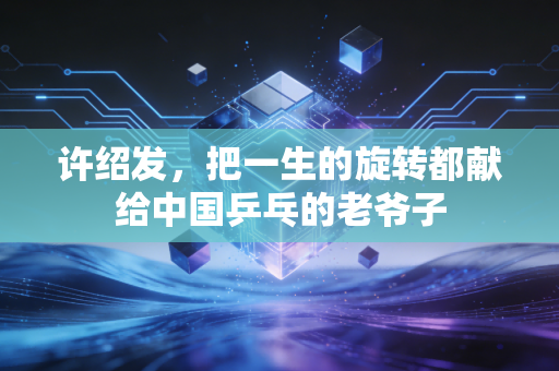 许绍发，把一生的旋转都献给中国乒乓的老爷子