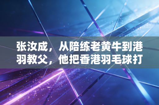 张汝成，从陪练老黄牛到港羽教父，他把香港羽毛球打造成世界赛场不可忽视的轻骑兵