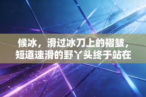 候冰，滑过冰刀上的褶皱，短道速滑的野丫头终于站在光里