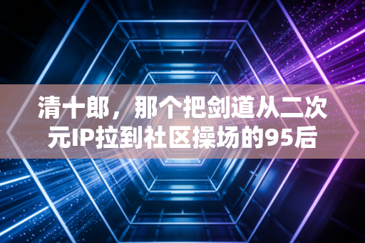 清十郎,那个把剑道从二次元IP拉到社区操场的95后 清十郎,那个把剑道从二次元IP拉到社区操场的95后