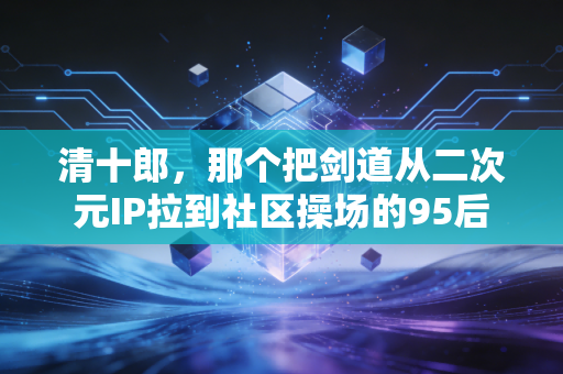 清十郎，那个把剑道从二次元IP拉到社区操场的95后