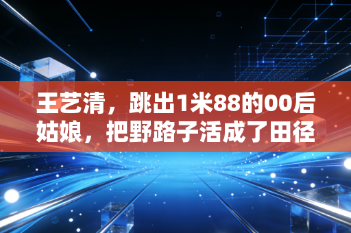 王艺清,跳出1米88的00后姑娘,把野路子活成了田径场的光 王艺清,跳出1米88的00后姑娘,把野路子活成了田径场的光