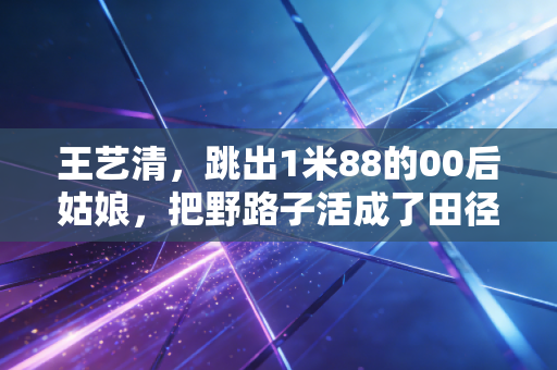 王艺清，跳出1米88的00后姑娘，把野路子活成了田径场的光