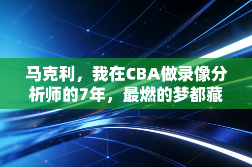 马克利,我在CBA做录像分析师的7年,最燃的梦都藏在训练场的汗渍里 马克利,我在CBA做录像分析师的7年,最燃的梦都藏在训练场的汗渍里