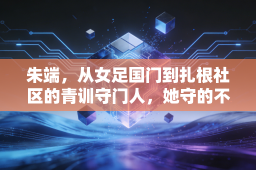 朱端,从女足国门到扎根社区的青训守门人,她守的不止是球门 朱端,从女足国门到扎根社区的青训守门人,她守的不止是球门