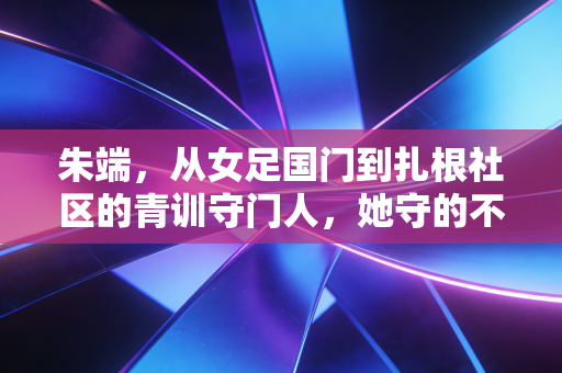 朱端，从女足国门到扎根社区的青训守门人，她守的不止是球门