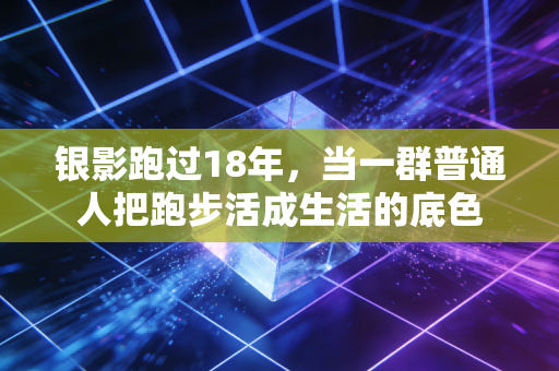 银影跑过18年,当一群普通人把跑步活成生活的底色 银影跑过18年,当一群普通人把跑步活成生活的底色