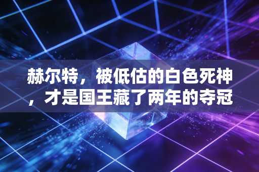 赫尔特,被低估的白色死神,才是国王藏了两年的夺冠底牌 赫尔特,被低估的白色死神,才是国王藏了两年的夺冠底牌