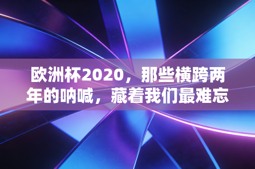 欧洲杯2020,那些横跨两年的呐喊,藏着我们最难忘的青春碎片 欧洲杯2020,那些横跨两年的呐喊,藏着我们最难忘的青春碎片