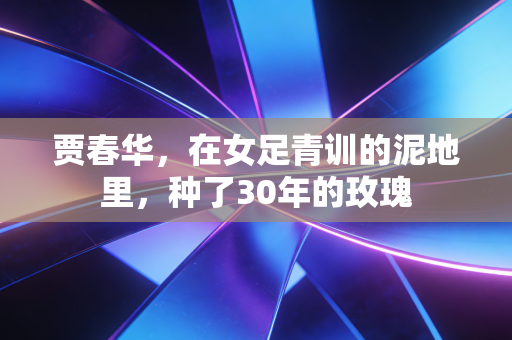 贾春华，在女足青训的泥地里，种了30年的玫瑰