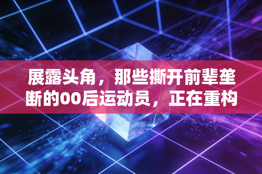 展露头角，那些撕开前辈垄断的00后运动员，正在重构中国体育的想象力