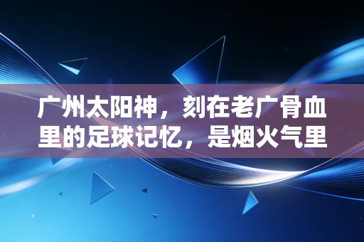广州太阳神,刻在老广骨血里的足球记忆,是烟火气里永不熄灭的红 广州太阳神,刻在老广骨血里的足球记忆,是烟火气里永不熄灭的红