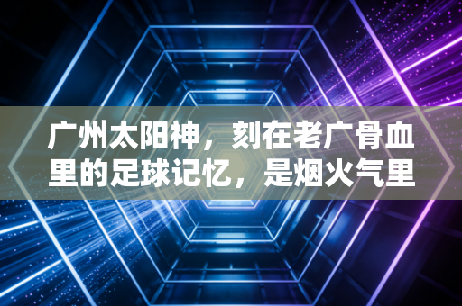 广州太阳神，刻在老广骨血里的足球记忆，是烟火气里永不熄灭的红