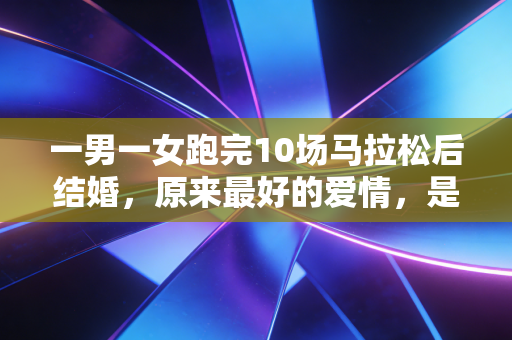 一男一女跑完10场马拉松后结婚，原来最好的爱情，是跑在同一条赛道上