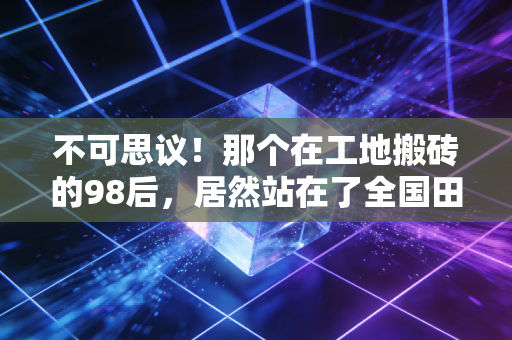 不可思议！那个在工地搬砖的98后，居然站在了全国田径锦标赛的领奖台上