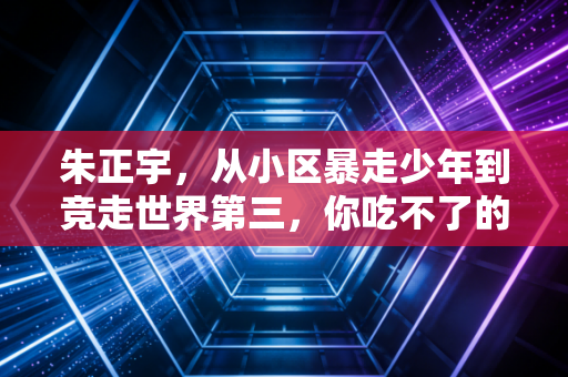 朱正宇,从小区暴走少年到竞走世界第三,你吃不了的苦他嚼碎了咽 朱正宇,从小区暴走少年到竞走世界第三,你吃不了的苦他嚼碎了咽