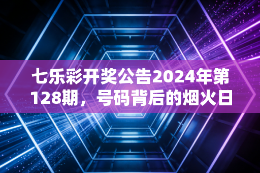 七乐彩开奖公告2024年第128期，号码背后的烟火日常，是小期待也是大善意