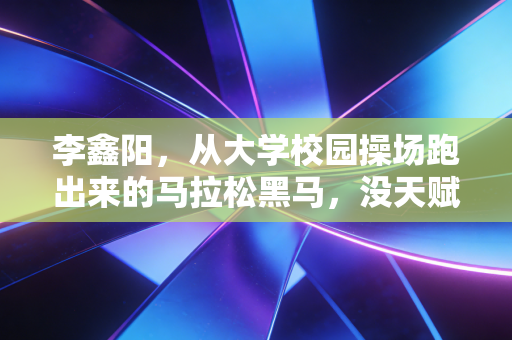 李鑫阳,从大学校园操场跑出来的马拉松黑马,没天赋的普通人也能踩出自己的冠军路 李鑫阳,从大学校园操场跑出来的马拉松黑马,没天赋的普通人也能踩出自己的冠军路
